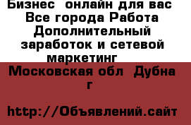 Бизнес- онлайн для вас! - Все города Работа » Дополнительный заработок и сетевой маркетинг   . Московская обл.,Дубна г.